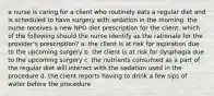 a nurse is caring for a client who routinely eats a regular diet and is scheduled to have surgery with sedation in the morning. the nurse receives a new NPO diet prescription for the client. which of the following should the nurse identify as the rationale for the provider's prescription? a. the client is at risk for aspiration due to the upcoming surgery b. the client is at risk for dysphagia due to the upcoming surgery c. the nutrients consumed as a part of the regular diet will interact with the sedation used in the procedure d. the client reports having to drink a few sips of water before the procedure