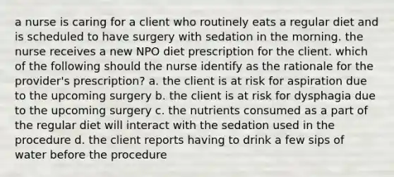 a nurse is caring for a client who routinely eats a regular diet and is scheduled to have surgery with sedation in the morning. the nurse receives a new NPO diet prescription for the client. which of the following should the nurse identify as the rationale for the provider's prescription? a. the client is at risk for aspiration due to the upcoming surgery b. the client is at risk for dysphagia due to the upcoming surgery c. the nutrients consumed as a part of the regular diet will interact with the sedation used in the procedure d. the client reports having to drink a few sips of water before the procedure