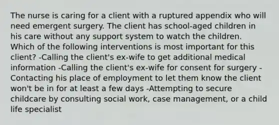 The nurse is caring for a client with a ruptured appendix who will need emergent surgery. The client has school-aged children in his care without any support system to watch the children. Which of the following interventions is most important for this client? -Calling the client's ex-wife to get additional medical information -Calling the client's ex-wife for consent for surgery -Contacting his place of employment to let them know the client won't be in for at least a few days -Attempting to secure childcare by consulting social work, case management, or a child life specialist