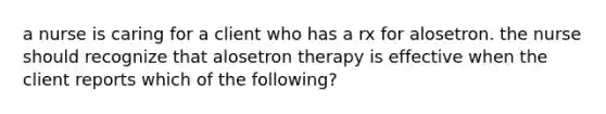 a nurse is caring for a client who has a rx for alosetron. the nurse should recognize that alosetron therapy is effective when the client reports which of the following?