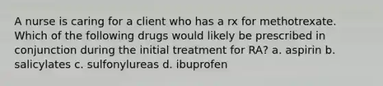 A nurse is caring for a client who has a rx for methotrexate. Which of the following drugs would likely be prescribed in conjunction during the initial treatment for RA? a. aspirin b. salicylates c. sulfonylureas d. ibuprofen