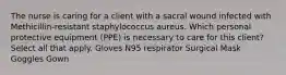 The nurse is caring for a client with a sacral wound infected with Methicillin-resistant staphylococcus aureus. Which personal protective equipment (PPE) is necessary to care for this client? Select all that apply. Gloves N95 respirator Surgical Mask Goggles Gown