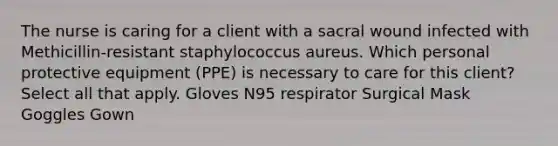 The nurse is caring for a client with a sacral wound infected with Methicillin-resistant staphylococcus aureus. Which personal protective equipment (PPE) is necessary to care for this client? Select all that apply. Gloves N95 respirator Surgical Mask Goggles Gown