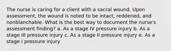 The nurse is caring for a client with a sacral wound. Upon assessment, the wound is noted to be intact, reddened, and nonblanchable. What is the best way to document the nurse's assessment finding? a. As a stage IV pressure injury b. As a stage III pressure injury c. As a stage II pressure injury e. As a stage I pressure injury