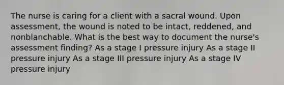 The nurse is caring for a client with a sacral wound. Upon assessment, the wound is noted to be intact, reddened, and nonblanchable. What is the best way to document the nurse's assessment finding? As a stage I pressure injury As a stage II pressure injury As a stage III pressure injury As a stage IV pressure injury