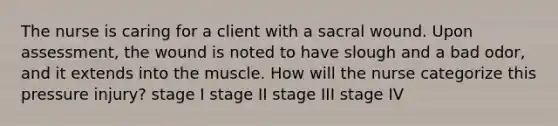 The nurse is caring for a client with a sacral wound. Upon assessment, the wound is noted to have slough and a bad odor, and it extends into the muscle. How will the nurse categorize this pressure injury? stage I stage II stage III stage IV