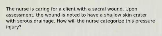 The nurse is caring for a client with a sacral wound. Upon assessment, the wound is noted to have a shallow skin crater with serous drainage. How will the nurse categorize this pressure injury?