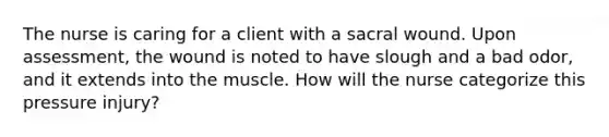 The nurse is caring for a client with a sacral wound. Upon assessment, the wound is noted to have slough and a bad odor, and it extends into the muscle. How will the nurse categorize this pressure injury?