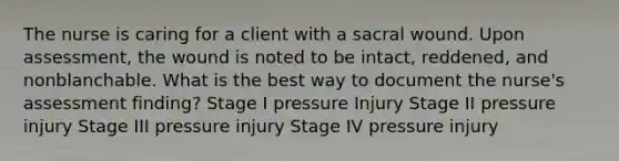 The nurse is caring for a client with a sacral wound. Upon assessment, the wound is noted to be intact, reddened, and nonblanchable. What is the best way to document the nurse's assessment finding? Stage I pressure Injury Stage II pressure injury Stage III pressure injury Stage IV pressure injury