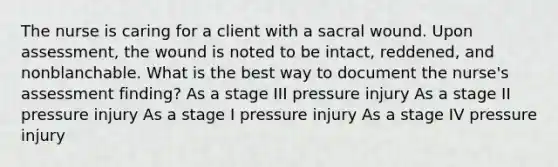 The nurse is caring for a client with a sacral wound. Upon assessment, the wound is noted to be intact, reddened, and nonblanchable. What is the best way to document the nurse's assessment finding? As a stage III pressure injury As a stage II pressure injury As a stage I pressure injury As a stage IV pressure injury