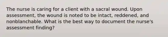 The nurse is caring for a client with a sacral wound. Upon assessment, the wound is noted to be intact, reddened, and nonblanchable. What is the best way to document the nurse's assessment finding?