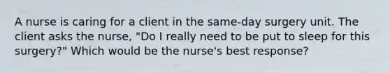 A nurse is caring for a client in the same-day surgery unit. The client asks the nurse, "Do I really need to be put to sleep for this surgery?" Which would be the nurse's best response?