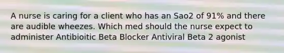 A nurse is caring for a client who has an Sao2 of 91% and there are audible wheezes. Which med should the nurse expect to administer Antibioitic Beta Blocker Antiviral Beta 2 agonist