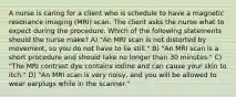 A nurse is caring for a client who is schedule to have a magnetic resonance imaging (MRI) scan. The client asks the nurse what to expect during the procedure. Which of the following statements should the nurse make? A) "An MRI scan is not distorted by movement, so you do not have to lie still." B) "An MRI scan is a short procedure and should take no longer than 30 minutes." C) "The MRI contrast dye contains iodine and can cause your skin to itch." D) "An MRI scan is very noisy, and you will be allowed to wear earplugs while in the scanner."