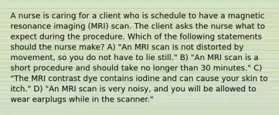 A nurse is caring for a client who is schedule to have a magnetic resonance imaging (MRI) scan. The client asks the nurse what to expect during the procedure. Which of the following statements should the nurse make? A) "An MRI scan is not distorted by movement, so you do not have to lie still." B) "An MRI scan is a short procedure and should take no longer than 30 minutes." C) "The MRI contrast dye contains iodine and can cause your skin to itch." D) "An MRI scan is very noisy, and you will be allowed to wear earplugs while in the scanner."