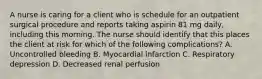 A nurse is caring for a client who is schedule for an outpatient surgical procedure and reports taking aspirin 81 mg daily, including this morning. The nurse should identify that this places the client at risk for which of the following complications? A. Uncontrolled bleeding B. Myocardial infarction C. Respiratory depression D. Decreased renal perfusion