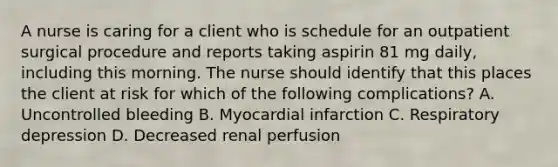 A nurse is caring for a client who is schedule for an outpatient surgical procedure and reports taking aspirin 81 mg daily, including this morning. The nurse should identify that this places the client at risk for which of the following complications? A. Uncontrolled bleeding B. Myocardial infarction C. Respiratory depression D. Decreased renal perfusion