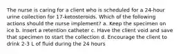 The nurse is caring for a client who is scheduled for a 24-hour urine collection for 17-ketosteroids. Which of the following actions should the nurse implement? a. Keep the specimen on ice b. Insert a retention catheter c. Have the client void and save that specimen to start the collection d. Encourage the client to drink 2-3 L of fluid during the 24 hours