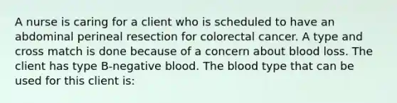 A nurse is caring for a client who is scheduled to have an abdominal perineal resection for colorectal cancer. A type and cross match is done because of a concern about blood loss. The client has type B-negative blood. The blood type that can be used for this client is: