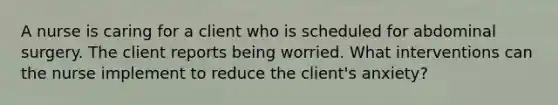 A nurse is caring for a client who is scheduled for abdominal surgery. The client reports being worried. What interventions can the nurse implement to reduce the client's anxiety?