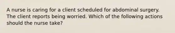 A nurse is caring for a client scheduled for abdominal surgery. The client reports being worried. Which of the following actions should the nurse take?