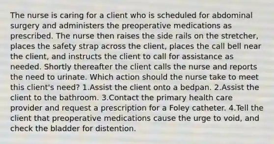 The nurse is caring for a client who is scheduled for abdominal surgery and administers the preoperative medications as prescribed. The nurse then raises the side rails on the stretcher, places the safety strap across the client, places the call bell near the client, and instructs the client to call for assistance as needed. Shortly thereafter the client calls the nurse and reports the need to urinate. Which action should the nurse take to meet this client's need? 1.Assist the client onto a bedpan. 2.Assist the client to the bathroom. 3.Contact the primary health care provider and request a prescription for a Foley catheter. 4.Tell the client that preoperative medications cause the urge to void, and check the bladder for distention.