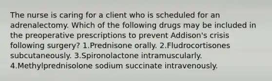 The nurse is caring for a client who is scheduled for an adrenalectomy. Which of the following drugs may be included in the preoperative prescriptions to prevent Addison's crisis following surgery? 1.Prednisone orally. 2.Fludrocortisones subcutaneously. 3.Spironolactone intramuscularly. 4.Methylprednisolone sodium succinate intravenously.