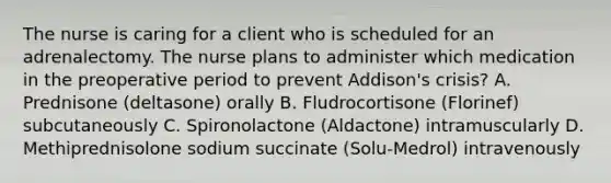 The nurse is caring for a client who is scheduled for an adrenalectomy. The nurse plans to administer which medication in the preoperative period to prevent Addison's crisis? A. Prednisone (deltasone) orally B. Fludrocortisone (Florinef) subcutaneously C. Spironolactone (Aldactone) intramuscularly D. Methiprednisolone sodium succinate (Solu-Medrol) intravenously