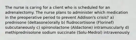 The nurse is caring for a client who is scheduled for an adrenalectomy. The nurse plans to administer which medication in the preoperative period to prevent Addison's crisis? a) prednisone (deltasone)orally b) fludrocortisone (Florinef) subcutaneously c) spironolactone (Aldactone) intramuscularly d) methiprednisolone sodium succinate (Solu-Medrol) intravenously