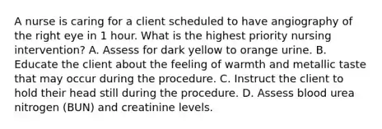 A nurse is caring for a client scheduled to have angiography of the right eye in 1 hour. What is the highest priority nursing intervention? A. Assess for dark yellow to orange urine. B. Educate the client about the feeling of warmth and metallic taste that may occur during the procedure. C. Instruct the client to hold their head still during the procedure. D. Assess blood urea nitrogen (BUN) and creatinine levels.