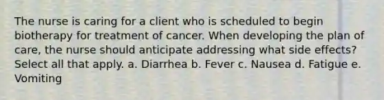 The nurse is caring for a client who is scheduled to begin biotherapy for treatment of cancer. When developing the plan of care, the nurse should anticipate addressing what side effects? Select all that apply. a. Diarrhea b. Fever c. Nausea d. Fatigue e. Vomiting