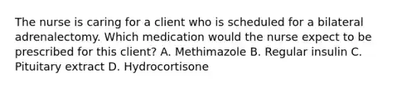 The nurse is caring for a client who is scheduled for a bilateral adrenalectomy. Which medication would the nurse expect to be prescribed for this client? A. Methimazole B. Regular insulin C. Pituitary extract D. Hydrocortisone