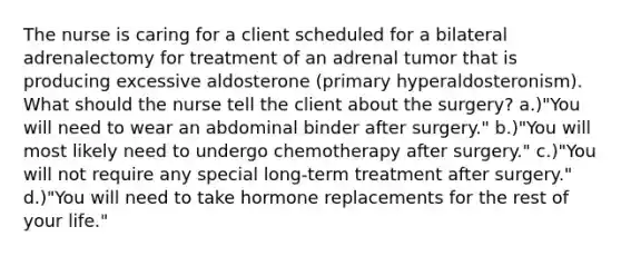 The nurse is caring for a client scheduled for a bilateral adrenalectomy for treatment of an adrenal tumor that is producing excessive aldosterone (primary hyperaldosteronism). What should the nurse tell the client about the surgery? a.)"You will need to wear an abdominal binder after surgery." b.)"You will most likely need to undergo chemotherapy after surgery." c.)"You will not require any special long-term treatment after surgery." d.)"You will need to take hormone replacements for the rest of your life."