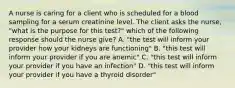 A nurse is caring for a client who is scheduled for a blood sampling for a serum creatinine level. The client asks the nurse, "what is the purpose for this test?" which of the following response should the nurse give? A. "the test will inform your provider how your kidneys are functioning" B. "this test will inform your provider if you are anemic" C. "this test will inform your provider if you have an infection" D. "this test will inform your provider if you have a thyroid disorder"