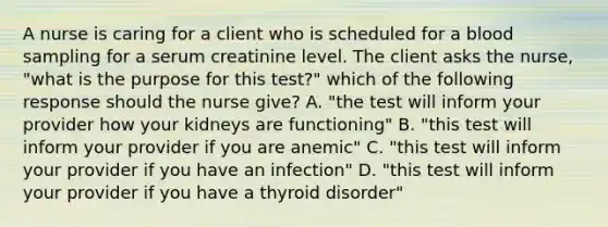 A nurse is caring for a client who is scheduled for a blood sampling for a serum creatinine level. The client asks the nurse, "what is the purpose for this test?" which of the following response should the nurse give? A. "the test will inform your provider how your kidneys are functioning" B. "this test will inform your provider if you are anemic" C. "this test will inform your provider if you have an infection" D. "this test will inform your provider if you have a thyroid disorder"