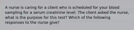 A nurse is caring for a client who is scheduled for your blood sampling for a serum creatinine level. The client asked the nurse, what is the purpose for this test? Which of the following responses to the nurse give?