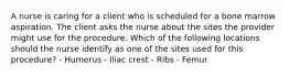 A nurse is caring for a client who is scheduled for a bone marrow aspiration. The client asks the nurse about the sites the provider might use for the procedure. Which of the following locations should the nurse identify as one of the sites used for this procedure? - Humerus - Iliac crest - Ribs - Femur