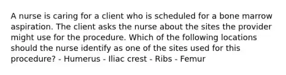 A nurse is caring for a client who is scheduled for a bone marrow aspiration. The client asks the nurse about the sites the provider might use for the procedure. Which of the following locations should the nurse identify as one of the sites used for this procedure? - Humerus - Iliac crest - Ribs - Femur