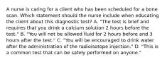 A nurse is caring for a client who has been scheduled for a bone scan. Which statement should the nurse include when educating the client about this diagnostic test? A. "The test is brief and requires that you drink a calcium solution 2 hours before the test." B. "You will not be allowed fluid for 2 hours before and 3 hours after the test." C. "You will be encouraged to drink water after the administration of the radioisotope injection." D. "This is a common test that can be safely performed on anyone."