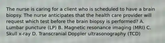 The nurse is caring for a client who is scheduled to have a brain biopsy. The nurse anticipates that the health care provider will request which test before the brain biopsy is performed? A. Lumbar puncture (LP) B. Magnetic resonance imaging (MRI) C. Skull x-ray D. Transcranial Doppler ultrasonography (TCD)