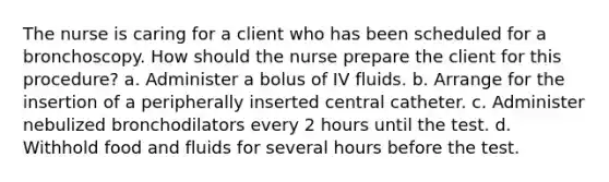 The nurse is caring for a client who has been scheduled for a bronchoscopy. How should the nurse prepare the client for this procedure? a. Administer a bolus of IV fluids. b. Arrange for the insertion of a peripherally inserted central catheter. c. Administer nebulized bronchodilators every 2 hours until the test. d. Withhold food and fluids for several hours before the test.