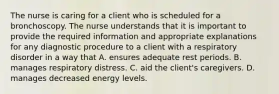 The nurse is caring for a client who is scheduled for a bronchoscopy. The nurse understands that it is important to provide the required information and appropriate explanations for any diagnostic procedure to a client with a respiratory disorder in a way that A. ensures adequate rest periods. B. manages respiratory distress. C. aid the client's caregivers. D. manages decreased energy levels.