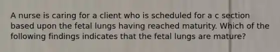 A nurse is caring for a client who is scheduled for a c section based upon the fetal lungs having reached maturity. Which of the following findings indicates that the fetal lungs are mature?