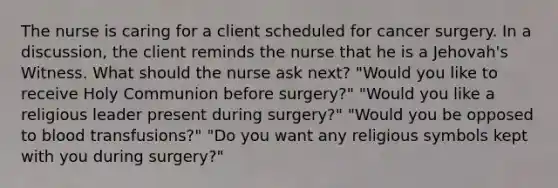 The nurse is caring for a client scheduled for cancer surgery. In a discussion, the client reminds the nurse that he is a Jehovah's Witness. What should the nurse ask next? "Would you like to receive Holy Communion before surgery?" "Would you like a religious leader present during surgery?" "Would you be opposed to blood transfusions?" "Do you want any religious symbols kept with you during surgery?"