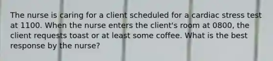 The nurse is caring for a client scheduled for a cardiac stress test at 1100. When the nurse enters the client's room at 0800, the client requests toast or at least some coffee. What is the best response by the nurse?