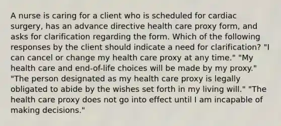 A nurse is caring for a client who is scheduled for cardiac surgery, has an advance directive health care proxy form, and asks for clarification regarding the form. Which of the following responses by the client should indicate a need for clarification? "I can cancel or change my health care proxy at any time." "My health care and end-of-life choices will be made by my proxy." "The person designated as my health care proxy is legally obligated to abide by the wishes set forth in my living will." "The health care proxy does not go into effect until I am incapable of making decisions."