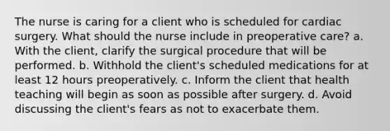 The nurse is caring for a client who is scheduled for cardiac surgery. What should the nurse include in preoperative care? a. With the client, clarify the surgical procedure that will be performed. b. Withhold the client's scheduled medications for at least 12 hours preoperatively. c. Inform the client that health teaching will begin as soon as possible after surgery. d. Avoid discussing the client's fears as not to exacerbate them.