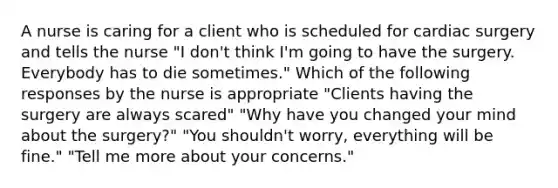 A nurse is caring for a client who is scheduled for cardiac surgery and tells the nurse "I don't think I'm going to have the surgery. Everybody has to die sometimes." Which of the following responses by the nurse is appropriate "Clients having the surgery are always scared" "Why have you changed your mind about the surgery?" "You shouldn't worry, everything will be fine." "Tell me more about your concerns."