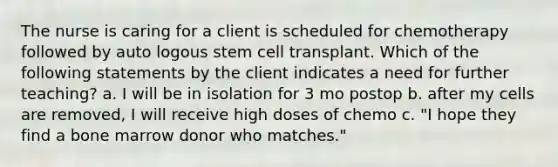 The nurse is caring for a client is scheduled for chemotherapy followed by auto logous stem cell transplant. Which of the following statements by the client indicates a need for further teaching? a. I will be in isolation for 3 mo postop b. after my cells are removed, I will receive high doses of chemo c. "I hope they find a bone marrow donor who matches."