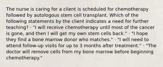 The nurse is caring for a client is scheduled for chemotherapy followed by autologous stem cell transplant. Which of the following statements by the client indicates a need for further teaching? · "I will receive chemotherapy until most of the cancer is gone, and then I will get my own stem cells back." · "I hope they find a bone marrow donor who matches." · "I will need to attend follow-up visits for up to 3 months after treatment." · "The doctor will remove cells from my bone marrow before beginning chemotherapy."